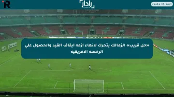 «حل قريب» الزمالك يتحرك لإنهاء أزمة إيقاف القيد والحصول على الرخصة الأفريقية